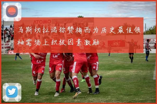 马斯切拉诺称赞梅西为历史最佳领袖需场上积极因素激励